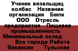 Ученик вязальщиц колбас › Название организации ­ Бмпк, ООО › Отрасль предприятия ­ Пищевая промышленность › Минимальный оклад ­ 18 000 - Все города Работа » Вакансии   . Тульская обл.,Тула г.